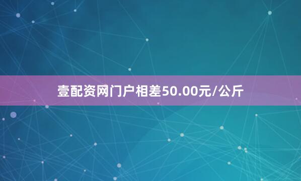 壹配资网门户相差50.00元/公斤