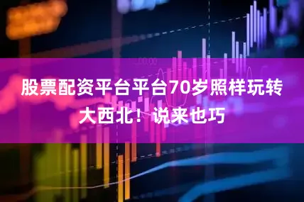 股票配资平台平台70岁照样玩转大西北！说来也巧