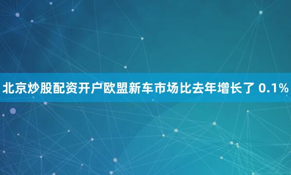 北京炒股配资开户欧盟新车市场比去年增长了 0.1%