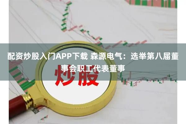 配资炒股入门APP下载 森源电气：选举第八届董事会职工代表董事