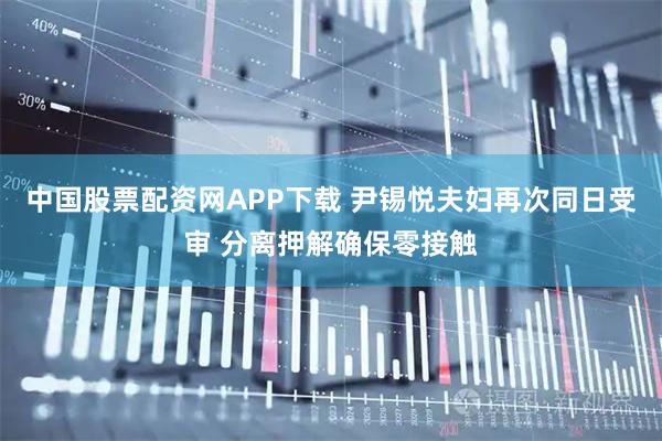 中国股票配资网APP下载 尹锡悦夫妇再次同日受审 分离押解确保零接触