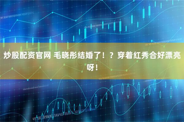 炒股配资官网 毛晓彤结婚了！？穿着红秀合好漂亮呀！