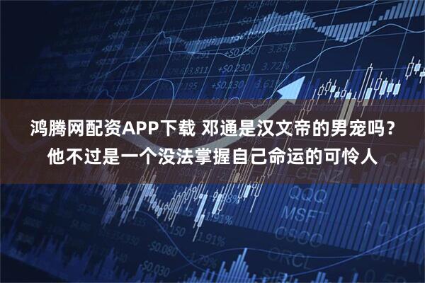 鸿腾网配资APP下载 邓通是汉文帝的男宠吗？他不过是一个没法掌握自己命运的可怜人