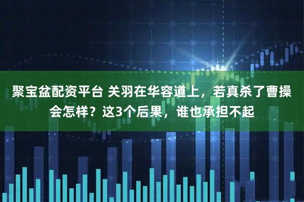 聚宝盆配资平台 关羽在华容道上，若真杀了曹操会怎样？这3个后果，谁也承担不起