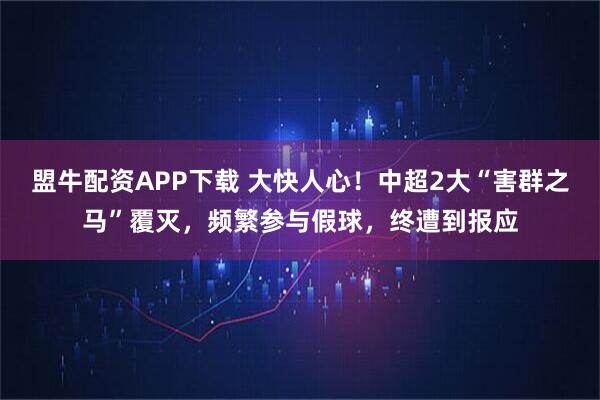 盟牛配资APP下载 大快人心！中超2大“害群之马”覆灭，频繁参与假球，终遭到报应