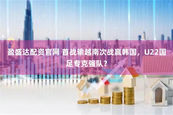 盈盛达配资官网 首战输越南次战赢韩国，U22国足专克强队？