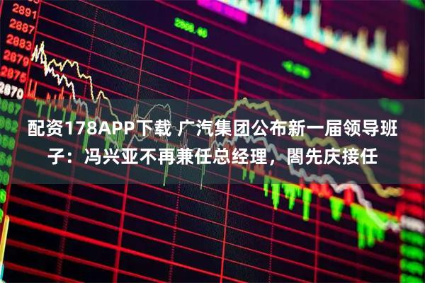 配资178APP下载 广汽集团公布新一届领导班子：冯兴亚不再兼任总经理，閤先庆接任