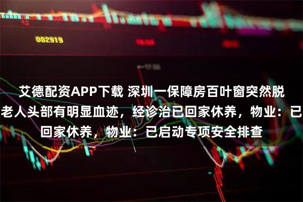 艾德配资APP下载 深圳一保障房百叶窗突然脱落砸中一名老人，老人头部有明显血迹，经诊治已回家休养，物业：已启动专项安全排查