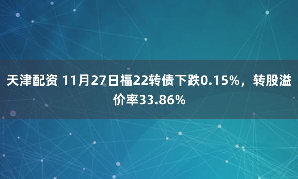 天津配资 11月27日福22转债下跌0.15%，转股溢价率33.86%