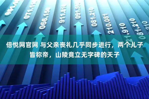 倍悦网官网 与父亲丧礼几乎同步进行，两个儿子皆称帝，山陵竟立无字碑的天子