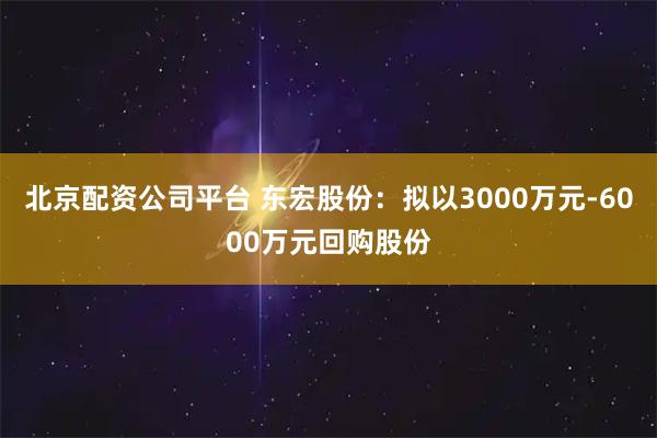 北京配资公司平台 东宏股份:拟以3000万元-6000万元回购股份