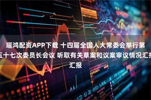瑶鸿配资APP下载 十四届全国人大常委会举行第五十七次委员长会议 听取有关草案和议案审议情况汇报