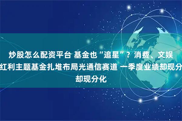炒股怎么配资平台 基金也“追星”？消费、文娱、红利主题基金扎堆布局光通信赛道 一季度业绩却现分化