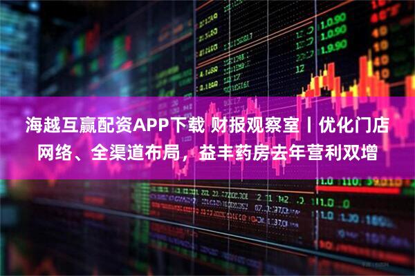 海越互赢配资APP下载 财报观察室丨优化门店网络、全渠道布局，益丰药房去年营利双增