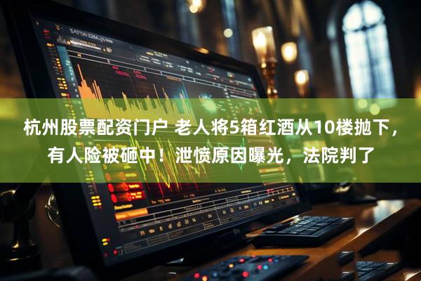 杭州股票配资门户 老人将5箱红酒从10楼抛下，有人险被砸中！泄愤原因曝光，法院判了