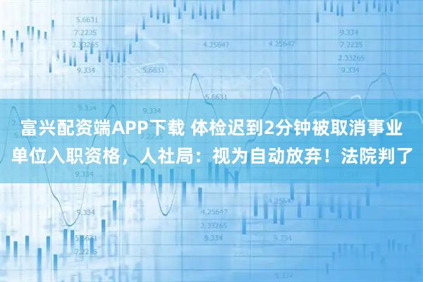 富兴配资端APP下载 体检迟到2分钟被取消事业单位入职资格，人社局：视为自动放弃！法院判了