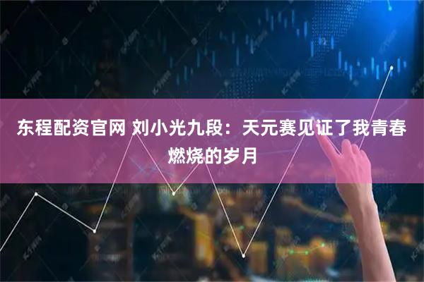 东程配资官网 刘小光九段：天元赛见证了我青春燃烧的岁月