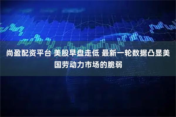 尚盈配资平台 美股早盘走低 最新一轮数据凸显美国劳动力市场的脆弱