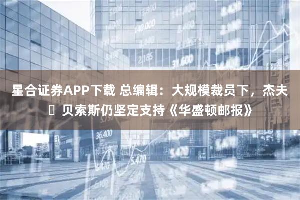 星合证券APP下载 总编辑：大规模裁员下，杰夫・贝索斯仍坚定支持《华盛顿邮报》