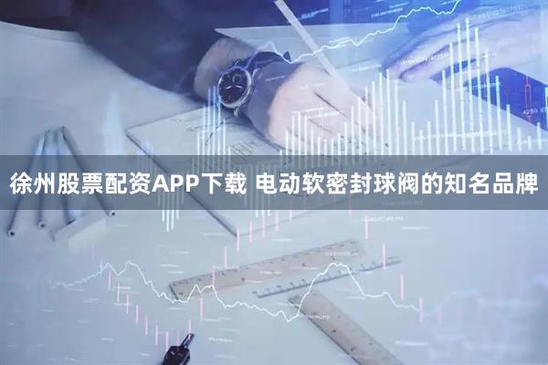 徐州股票配资APP下载 电动软密封球阀的知名品牌