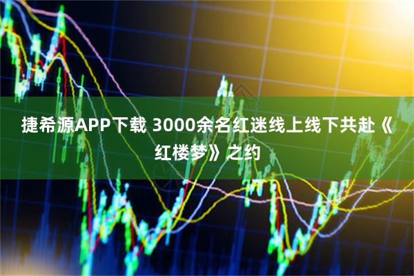 捷希源APP下载 3000余名红迷线上线下共赴《红楼梦》之约