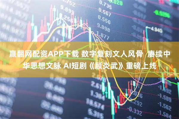 赢翻网配资APP下载 数字复刻文人风骨  赓续中华思想文脉 AI短剧《顾炎武》重磅上线