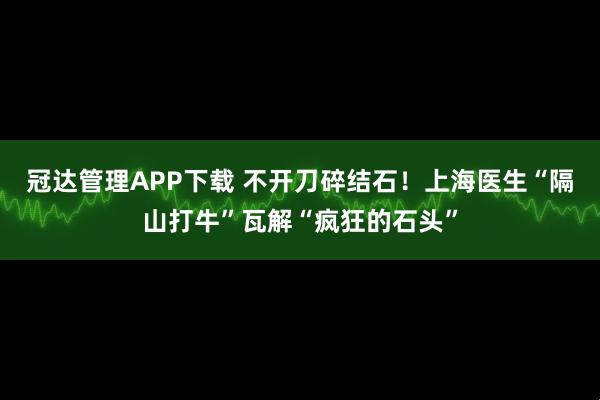 冠达管理APP下载 不开刀碎结石！上海医生“隔山打牛”瓦解“疯狂的石头”