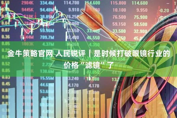 金牛策略官网 人民锐评｜是时候打破眼镜行业的价格“滤镜”了