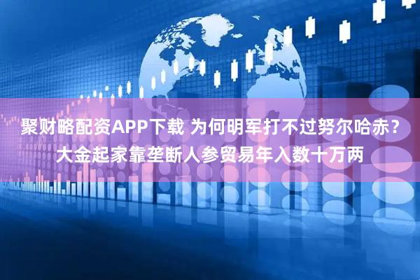聚财略配资APP下载 为何明军打不过努尔哈赤？大金起家靠垄断人参贸易年入数十万两