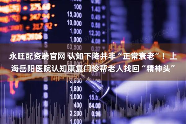 永旺配资端官网 认知下降并非“正常衰老”！上海岳阳医院认知康复门诊帮老人找回“精神头”