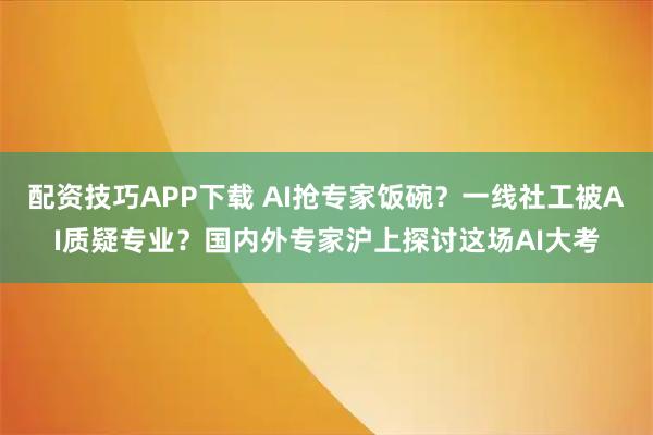 配资技巧APP下载 AI抢专家饭碗？一线社工被AI质疑专业？国内外专家沪上探讨这场AI大考