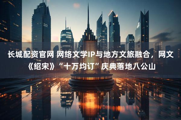 长城配资官网 网络文学IP与地方文旅融合,网文《绍宋》“十万均订”庆典落地八公山