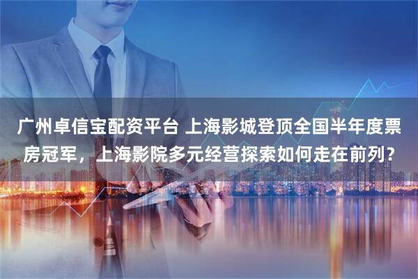 广州卓信宝配资平台 上海影城登顶全国半年度票房冠军，上海影院多元经营探索如何走在前列？