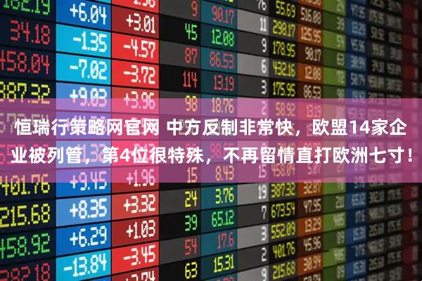 恒瑞行策略网官网 中方反制非常快，欧盟14家企业被列管，第4位很特殊，不再留情直打欧洲七寸！