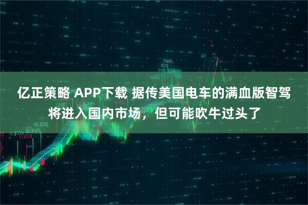 亿正策略 APP下载 据传美国电车的满血版智驾将进入国内市场，但可能吹牛过头了