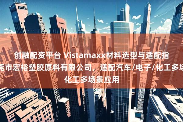 创融配资平台 Vistamaxx材料选型与适配指南：东莞市宏裕塑胶原料有限公司，适配汽车/电子/化工多场景应用