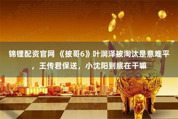锦锂配资官网 《披哥6》叶润泽被淘汰是意难平，王传君保送，小沈阳到底在干嘛