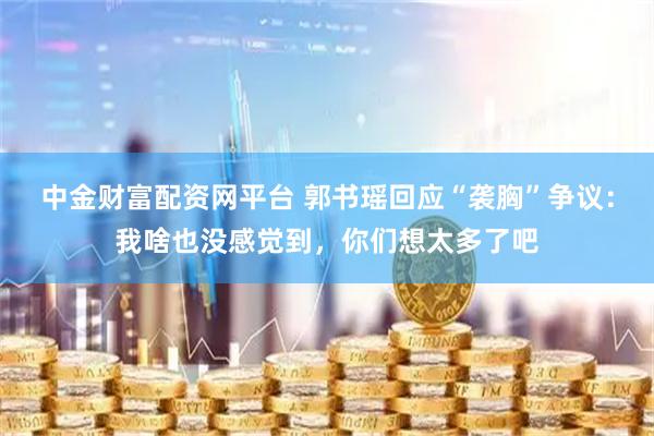 中金财富配资网平台 郭书瑶回应“袭胸”争议：我啥也没感觉到，你们想太多了吧