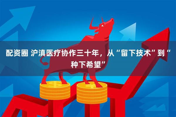 配资圈 沪滇医疗协作三十年，从“留下技术”到“种下希望”